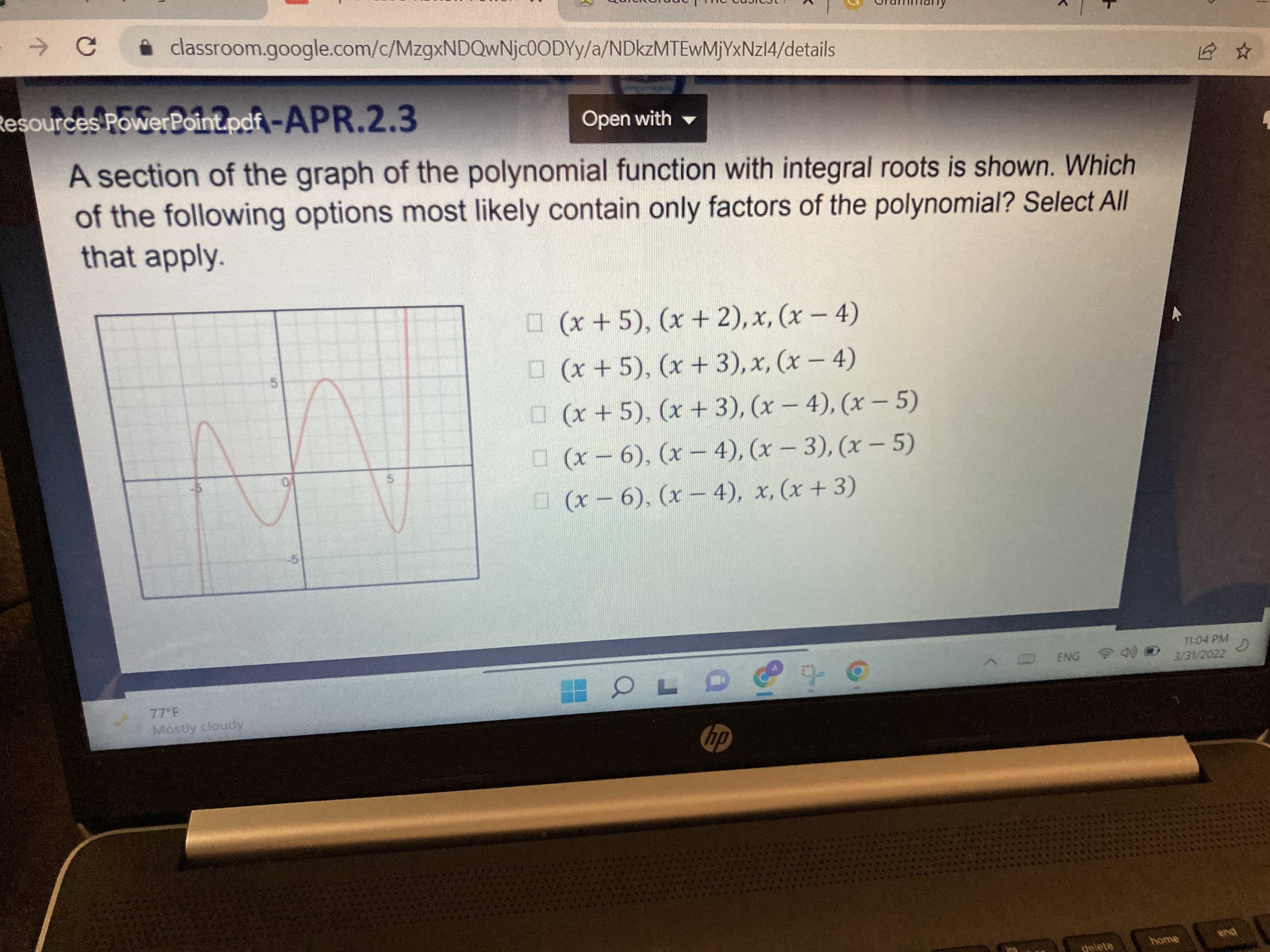Urammany
i classroom.google.com/c/MZ9XNDQWNJC0ODYY/a/NDKZMTEWMJYXNZI4/details
Resources PowerPoint.pdf -APR.2.3
Open with
A section of the graph of the polynomial function with integral roots is shown. Which
of the following options most likely contain only factors of the polynomial? Select All
that apply.
O (x + 5), (x + 2), x, (x - 4)
O (x +5), (x + 3), x, (x- 4)
O (x +5), (x + 3), (x – 4), (x – 5)
O (x - 6), (x- 4), (x- 3), (x – 5)
5.
5.
0 (x-6), (x- 4), x, (x+ 3)
11:04 PM
3/31/2022
ENG
77 F
Mostly cloudy
dy
home
pua
delete
