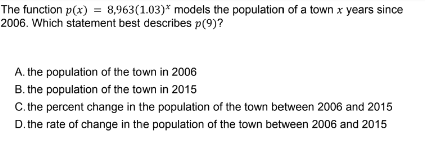8,963(1.03)* models the population of a town x years since
The function p(x)
2006. Which statement best describes p(9)?
A. the population of the town in 2006
B. the population of the town in 2015
C. the percent change in the population of the town between 2006 and 2015
D. the rate of change in the population of the town between 2006 and 2015
