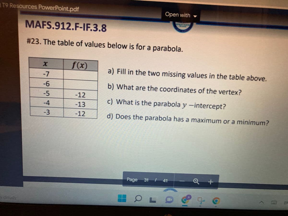 T9 Resources PowerPoint.pdf
Open with
MAFS.912.F-IF.3.8
# 23. The table of values below is for a parabola.
f(x)
a) Fill in the two missing values in the table above.
-6
b) What are the coordinates of the vertex?
-12
c) What is the parabola y -intercept?
-13
-12
d) Does the parabola has a maximum or a minimum?
Page 31 / 41
y cloudy
79543

