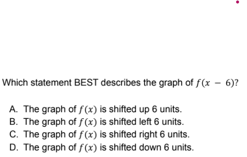 Which statement BEST describes the graph of f(x – 6)?
A. The graph of f(x) is shifted up 6 units.
B. The graph of f (x) is shifted left 6 units.
C. The graph of f (x) is shifted right 6 units.
D. The graph of f (x) is shifted down 6 units.
