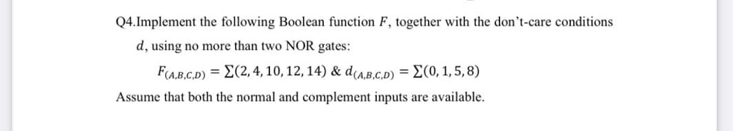 Q4.Implement the following Boolean function F, together with the don't-care conditions
d, using no more than two NOR gates:
F(AB.C.D) = E(2, 4, 10, 12, 14) & dCA.B.C.D)
-Σ(0, 1,5, 8)
Assume that both the normal and complement inputs are available.
