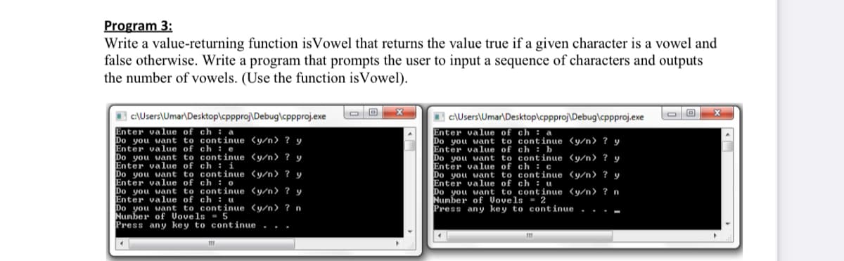 Program 3:
Write a value-returning function isVowel that returns the value true if a given character is a vowel and
false otherwise. Write a program that prompts the user to input a sequence of characters and outputs
the number of vowels. (Use the function isVowel).
B c\Users\Umar\Desktop\cppproj\Debug\cppproj.exe
I c:\Users\Umar\Desktop\cppproj\Debug\cppproj.exe
Enter value of ch : a
Do you want to continue (y/n> ? y
Enter value of ch : e
Do you want to continue (y/n) ? y
Enter value of ch : i
Do you want to continue (y/n> ? y
Enter value of ch : o
Do you want to continue <y/n> ? y
Enter value of ch : u
Do you want to continue (y/n) ? n
Number of Vovels = 5
Press any key to continue . . .
Enter value of ch :
Do you want to continue (y/n> ? y
Enter value of ch : b
Do you want to continue (y/n> ? y
Enter value of ch : c
Do you want to continue (y/n> ? y
Enter value of ch : u
Do you want to continue (y/n> ? n
Number of Vovels = 2
Press any key to continue
