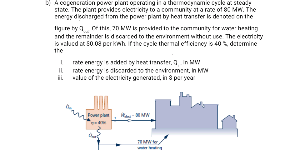b) A cogeneration power plant operating in a thermodynamic cycle at steady
state. The plant provides electricity to a community at a rate of 80 MW. The
energy discharged from the power plant by heat transfer is denoted on the
figure by Q. Of this, 70 MW is provided to the community for water heating
and the remainder is discarded to the environment without use. The electricity
is valued at $0.08 per kWh. If the cycle thermal efficiency is 40 %, determine
the
i.
rate energy is added by heat transfer, Q, in MW
rate energy is discarded to the environment, in MW
value of the electricity generated, in $ per year
i.
iii.
