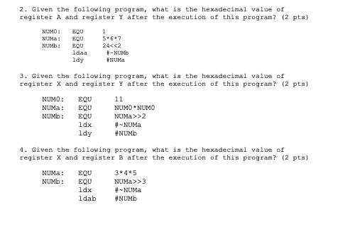 2. Given the following program, what is the hexadecimal value of
register A and register Y after the execution of this program? (2 pts)
NUMO:
EQU
NUMA:
EQU
5*6*7
NUMB:
EQU
ldaa
24<<2
-NUMB
ENUMA
ldy
3. Given the following program, what is the hexadecimal value of
register X and register Y after the execution of this program? (2 pts)
NUMO :
EQU
11
NUMA:
EQU
NUMO *NUMO
EQU
ldx
NUMB:
NUMA>>2
#- NUMA
#NUMB
ldy
4. Given the following program, what is the hexadecimal value of
register X and register B after the execution of this program? (2 pts)
NUMA:
EQU
3* 4*5
NUMB:
NUMA>>3
EQU
ldx
#- NUMA
#NUMB
ldab

