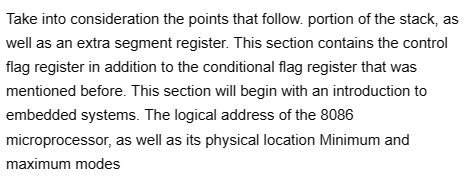Take into consideration the points that follow. portion of the stack, as
well as an extra segment register. This section contains the control
flag register in addition to the conditional flag register that was
mentioned before. This section will begin with an introduction to
embedded systems. The logical address of the 8086
microprocessor, as well as its physical location Minimum and
maximum modes