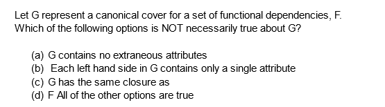 Let G represent a canonical cover for a set of functional dependencies, F.
Which of the following options is NOT necessarily true about G?
(a) G contains no extraneous attributes
(b) Each left hand side in G contains only a single attribute
(c) G has the same closure as
(d) F All of the other options are true