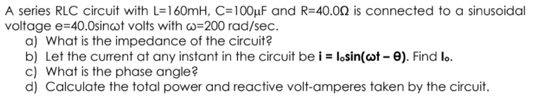A series RLC circuit with L=160mH, C=100µF and R=40.00 is connected to a sinusoidal
voltage e=40.0sinwt volts with w=200 rad/sec.
a) What is the impedance of the circuit?
b) Let the current at any instant in the circuit be i = losin(@t – 0). Find lo.
c) What is the phase angle?
d) Calculate the total power and reactive volt-amperes taken by the circuit.
