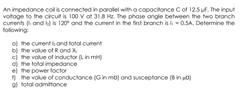 An impedance coil is connected in parallel with a capacitance C of 12.5 µF. The input
voltage to the circuit is 100 V at 31.8 Hz. The phase angle between the two branch
currents (li and I2) is 120° and the current in the first branch is li = 0.5A. Determine the
following:
a) the current l2 and total current
b) the value of R and XL
c) the value of inductor (L in mH)
d) the total impedance
e) the power factor
f) the value of conductance (G in mu) and susceptance (B in µv)
g) total admittance
