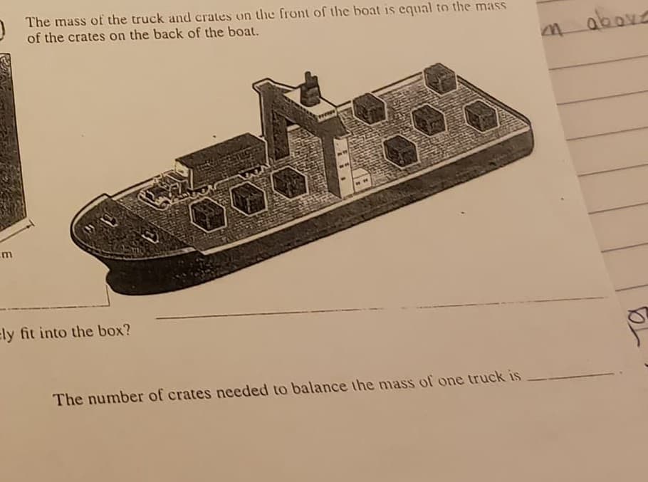 The mass of the truck and crates on the front of the boat is equal to the mass
of the crates on the back of the boat.
above
ely fit into the box?
The number of crates needed to balance the mass of one truck is
