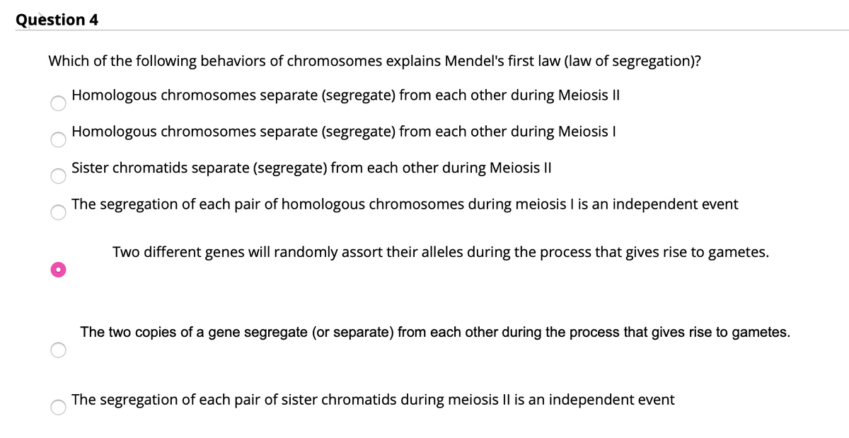 Question 4
Which of the following behaviors of chromosomes explains Mendel's first law (law of segregation)?
Homologous chromosomes separate (segregate) from each other during Meiosis I|
Homologous chromosomes separate (segregate) from each other during Meiosis I
Sister chromatids separate (segregate) from each other during Meiosis II
The segregation of each pair of homologous chromosomes during meiosis I is an independent event
Two different genes will randomly assort their alleles during the process that gives rise to gametes.
The two copies of a gene segregate (or separate) from each other during the process that gives rise to gametes.
The segregation of each pair of sister chromatids during meiosis Il is an independent event
O O O O
