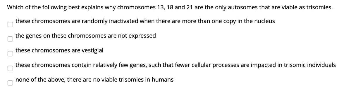 Which of the following best explains why chromosomes 13, 18 and 21 are the only autosomes that are viable as trisomies.
these chromosomes are randomly inactivated when there are more than one copy in the nucleus
the genes on these chromosomes are not expressed
these chromosomes are vestigial
these chromosomes contain relatively few genes, such that fewer cellular processes are impacted in trisomic individuals
none of the above, there are no viable trisomies in humans

