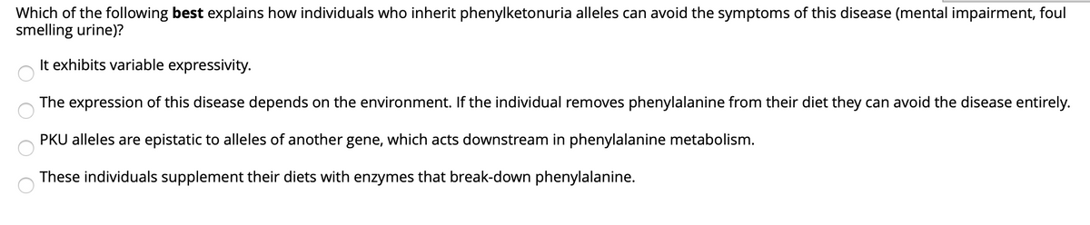 Which of the following best explains how individuals who inherit phenylketonuria alleles can avoid the symptoms of this disease (mental impairment, foul
smelling urine)?
It exhibits variable expressivity.
The expression of this disease depends on the environment. If the individual removes phenylalanine from their diet they can avoid the disease entirely.
PKU alleles are epistatic to alleles of another gene, which acts downstream in phenylalanine metabolism.
These individuals supplement their diets with enzymes that break-down phenylalanine.
O O O O
