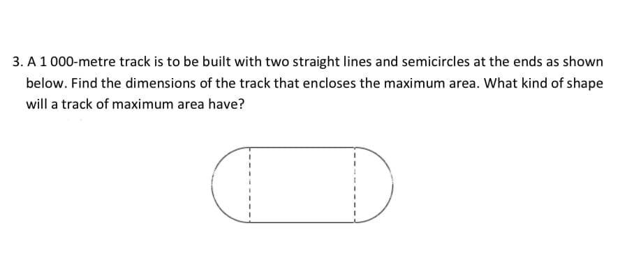 3. A 1 000-metre track is to be built with two straight lines and semicircles at the ends as shown
below. Find the dimensions of the track that encloses the maximum area. What kind of shape
will a track of maximum area have?
