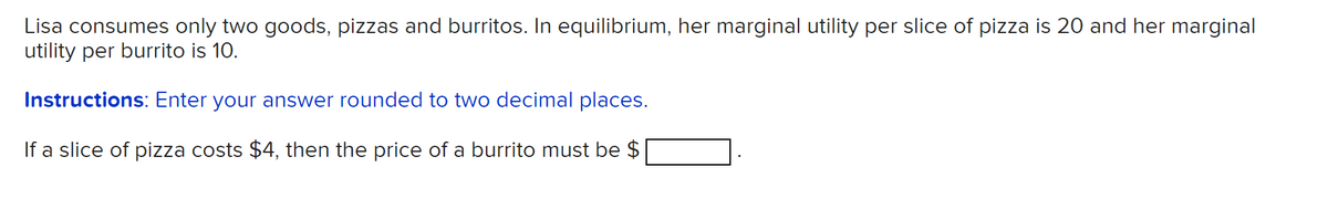 Lisa consumes only two goods, pizzas and burritos. In equilibrium, her marginal utility per slice of pizza is 20 and her marginal
utility per burrito is 10.
Instructions: Enter your answer rounded to two decimal places.
If a slice of pizza costs $4, then the price of a burrito must be $
