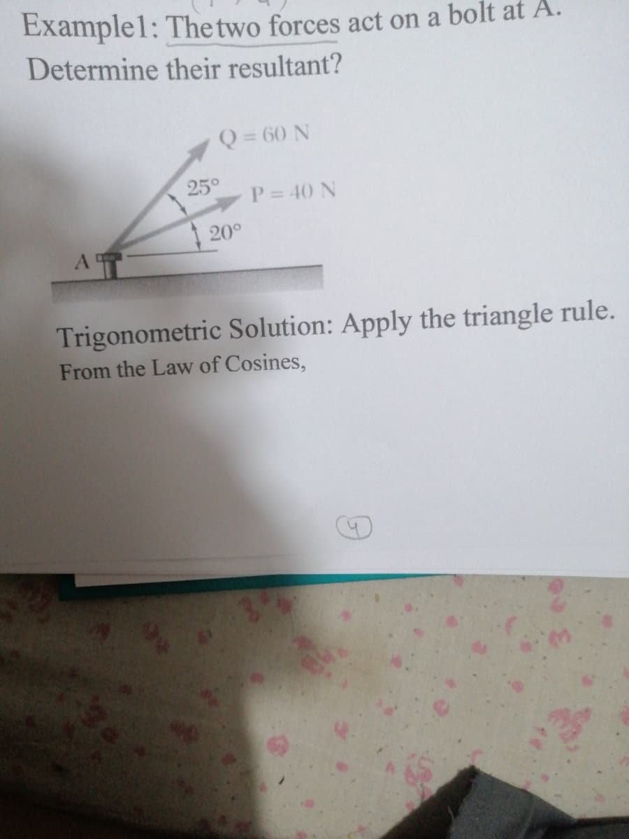 Examplel: The two forces act on a bolt at A.
Determine their resultant?
Q = 60 N
250
P= 40 N
20°
Trigonometric Solution: Apply the triangle rule.
From the Law of Cosines,
