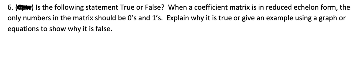 6. () Is the following statement True or False? When a coefficient matrix is in reduced echelon form, the
only numbers in the matrix should be O's and 1's. Explain why it is true or give an example using a graph or
equations to show why it is false.
