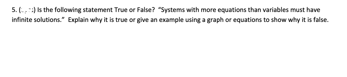 5. (..:) Is the following statement True or False? "Systems with more equations than variables must have
infinite solutions." Explain why it is true or give an example using a graph or equations to show why it is false.
