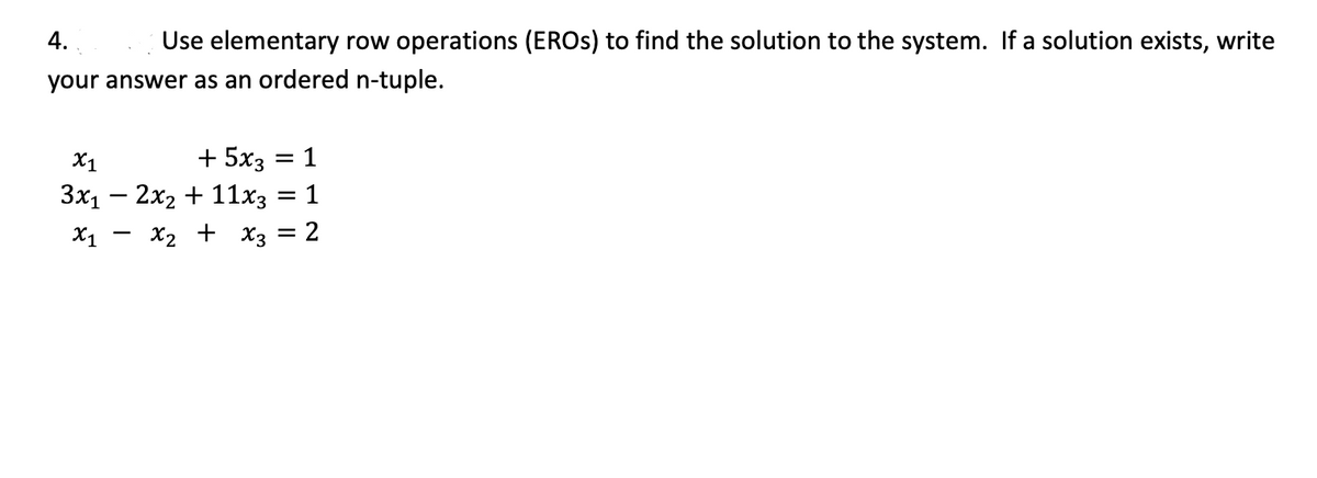 4.
Use elementary row operations (EROS) to find the solution to the system. If a solution exists, write
your answer as an ordered n-tuple.
X1
+ 5x3 = 1
%3D
3x1 – 2x2 + 11x3
X1
X2 + x3 = 2
%3D
