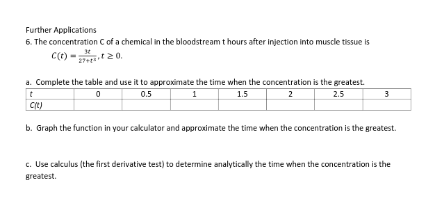 Further Applications
6. The concentration C of a chemical in the bloodstream t hours after injection into muscle tissue is
3t
C(t) =
27+t3t20.
a. Complete the table and use it to approximate the time when the concentration is the greatest.
0.5
1.
1.5
2
2.5
Ct)
b. Graph the function in your calculator and approximate the time when the concentration is the greatest.
c. Use calculus (the first derivative test) to determine analytically the time when the concentration is the
greatest.
