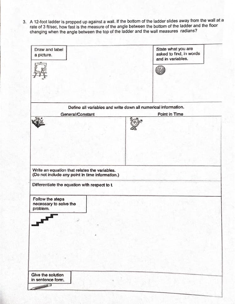 3. A 12-foot ladder is propped up against a wall. If the bottom of the ladder slides away from the wall at a
rate of 3 ft/sec, how fast is the measure of the angle between the bottom of the ladder and the floor
changing when the angle between the top of the ladder and the wall measures radians?
State what you are
asked to find, in words
Draw and label
a picture.
and in variables.
Define all variables and write down all numerical information.
General/Constant
Point In Time
Write an equation that relates the variables.
(Do not include any point in time information.)
Differentiate the equation with respect to t
Follow the steps
necessary to solve the
problem.
Give the solution
in sentence form,
