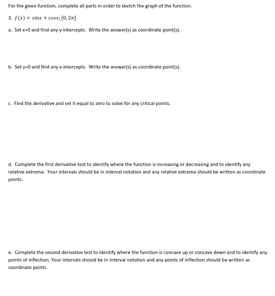 For the given function, complete all parts in order to sketch the graph of the function.
3. f(x) = sinx + cosx; (0, 2r)
a. Set x=0 and find any y-intercepts. Write the answer(s) as coordinate point(s).
b. Set y=0 and find any x-intercepts. Write the answer(s) as coordinate point(s).
c. Find the derivative and set it equal to zero to solve for any critical points.
d. Complete the first derivative test to identify where the function is increasing or decreasing and to identify any
relative extrema. Your intervals should be in interval notation and any relative extrema should be written as coordinate
points.
e. Complete the second derivative test to identify where the function is concave up or concave down and to identify any
points of inflection. Your intervals should be in interval notation and any points of inflection should be written as
coordinate points.
