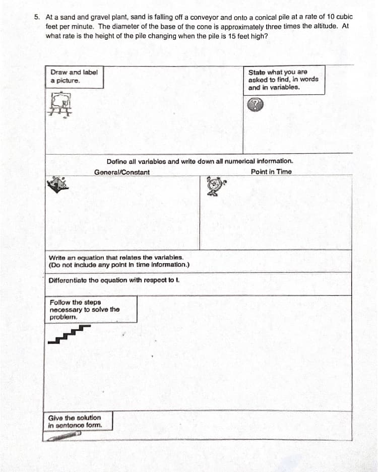 5. At a sand and gravel plant, sand is falling off a conveyor and onto a conical pile at a rate of 10 cubic
feet per minute. The diameter of the base of the cone is approximately three times the altitude. At
what rate is the height of the pile changing when the pile is 15 feet high?
State what you are
asked to find, in words
and in variables.
Draw and label
a picture.
Dofino all variablos and write down all numorical information.
General/Constant
Point in Time
Write an equation that relates the variables.
(Do not include any point in time information.)
Differentiato tho cquation with respect to t.
Follow the steps
necessary to solve the
problem.
Give the solution
in sentonce form.
