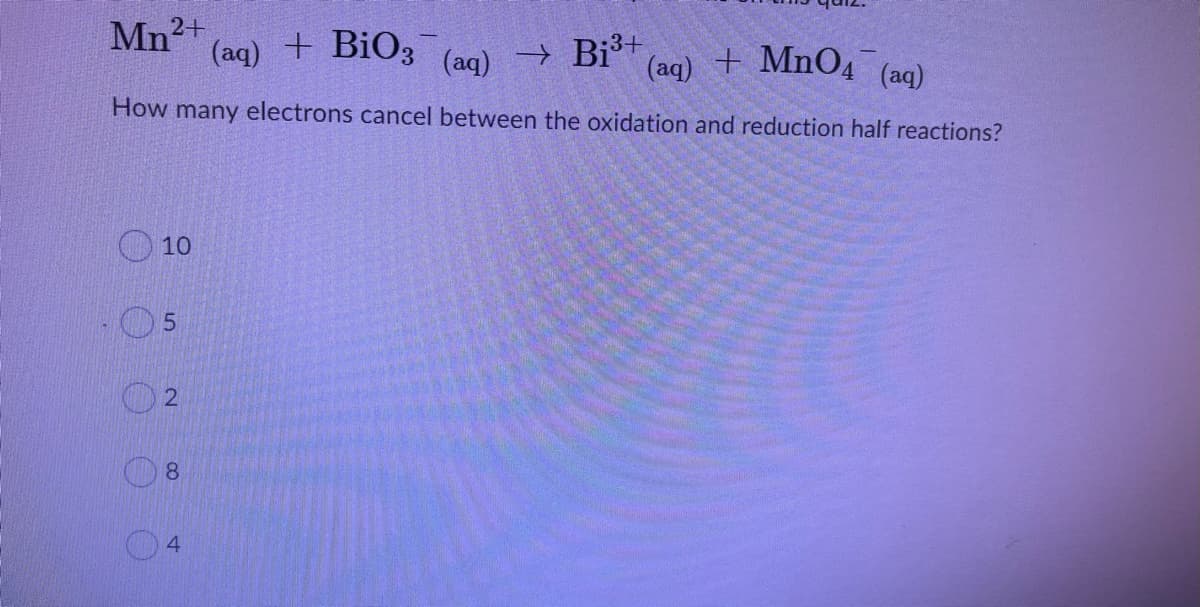 Mn2+
(aq) +
+ BiO3 (ag) → Bi³+
+ MnO4
(aq)
(aq)
How many electrons cancel between the oxidation and reduction half reactions?
10
8.
4.
