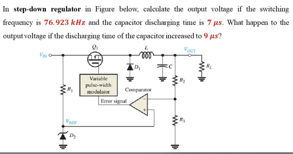 In step-down regulator in Figure below, calculate the output voltage if the switching
frequency is 76.923 kHz and the capacitor discharging time is 7 µs. What happen to the
output voltage if the discharging time of the capacitor increased to 9 µs?
Qi
L
VOUT
VIN O
ll
RL
Variable
R2
pulse-width
modulator
Comparator
Error signal
VREF
R3
D2
