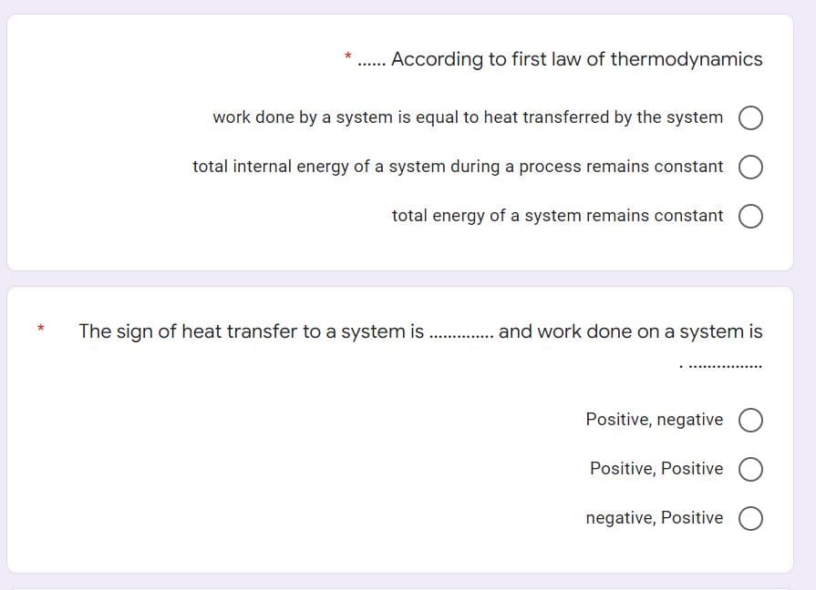 According to first law of thermodynamics
work done by a system is equal to heat transferred by the system
total internal energy of a system during a process remains constant O
total energy of a system remains constant
The sign of heat transfer to a system is . . and work done on a system is
Positive, negative O
Positive, Positive O
negative, Positive
