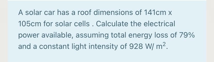 A solar car has a roof dimensions of 141cm x
105cm for solar cells . Calculate the electrical
power available, assuming total energy loss of 79%
and a constant light intensity of 928 W/ m2.
