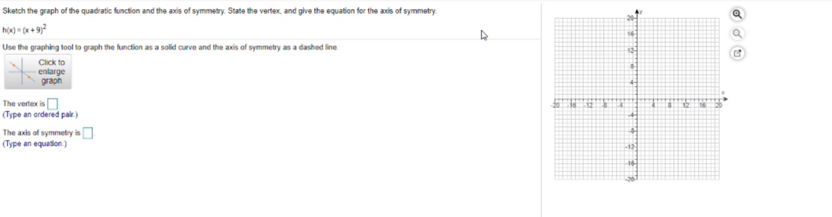 Sketch the graph of the quadratic function and the axis of symmetry. State the vertex, and give the equation for the axis of symmetry.
h(x) = (x + 9)?
16
Use the graphing tool to graph the function as a solid curve and the axis of symmetry as a dashed line.
12-
Click to
enlarge
graph
The vertex isO
(Type an ordered pair.)
The axis of symmetry is
(Type an equation.)
-12-
16-
