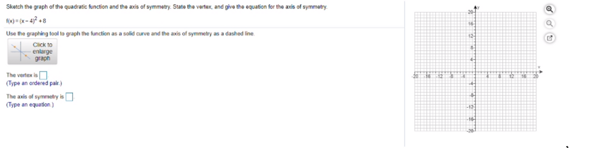 Sketch the graph of the quadratic function and the axis of symmetry. State the vertex, and give the equation for the axis of symmetry.
20
f(x) - (x- 4? +8
16-
Use the graphing tool to graph the function as a solid curve and the axis of symmetry as a dashed line.
12-
Click to
enlarge
graph
The vertex is
(Type an ordered pair.)
20
16
The axis of symmetry is
(Type an equation.)
12
