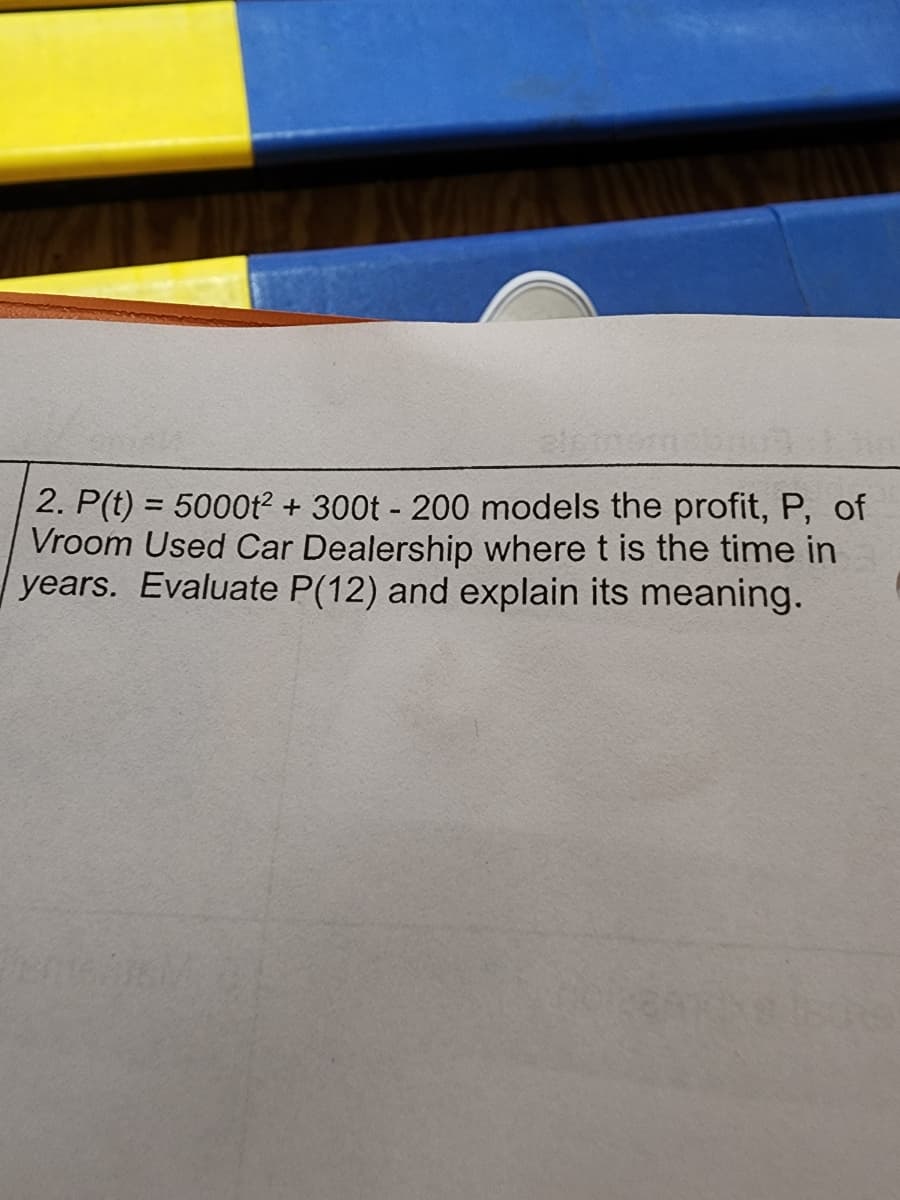 2. P(t) = 5000t² + 300t - 200 models the profit, P, of
Vroom Used Car Dealership where t is the time in
years. Evaluate P(12) and explain its meaning.