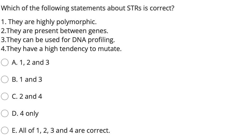 Which of the following statements about STRS is correct?
1. They are highly polymorphic.
2.They are present between genes.
3.They can be used for DNA profiling.
4.They have a high tendency to mutate.
A. 1, 2 and 3
B. 1 and 3
O C. 2 and 4
D. 4 only
O E. All of 1, 2, 3 and 4 are correct.
