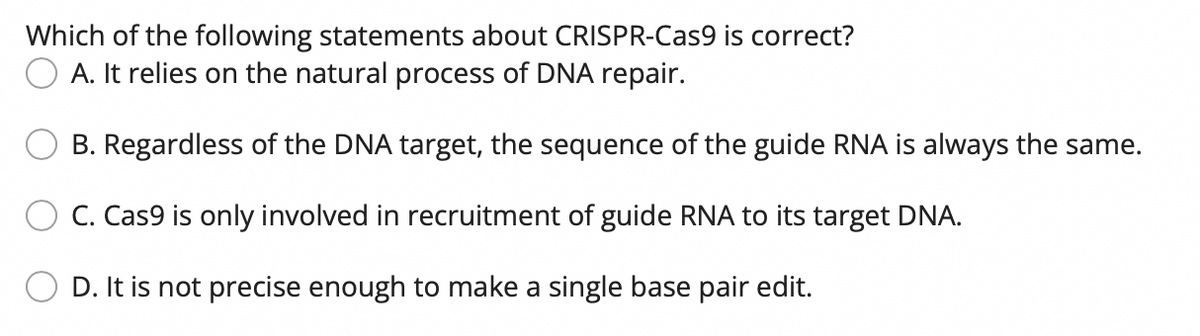 Which of the following statements about CRISPR-Cas9 is correct?
O A. It relies on the natural process of DNA repair.
B. Regardless of the DNA target, the sequence of the guide RNA is always the same.
C. Cas9 is only involved in recruitment of guide RNA to its target DNA.
D. It is not precise enough to make a single base pair edit.
