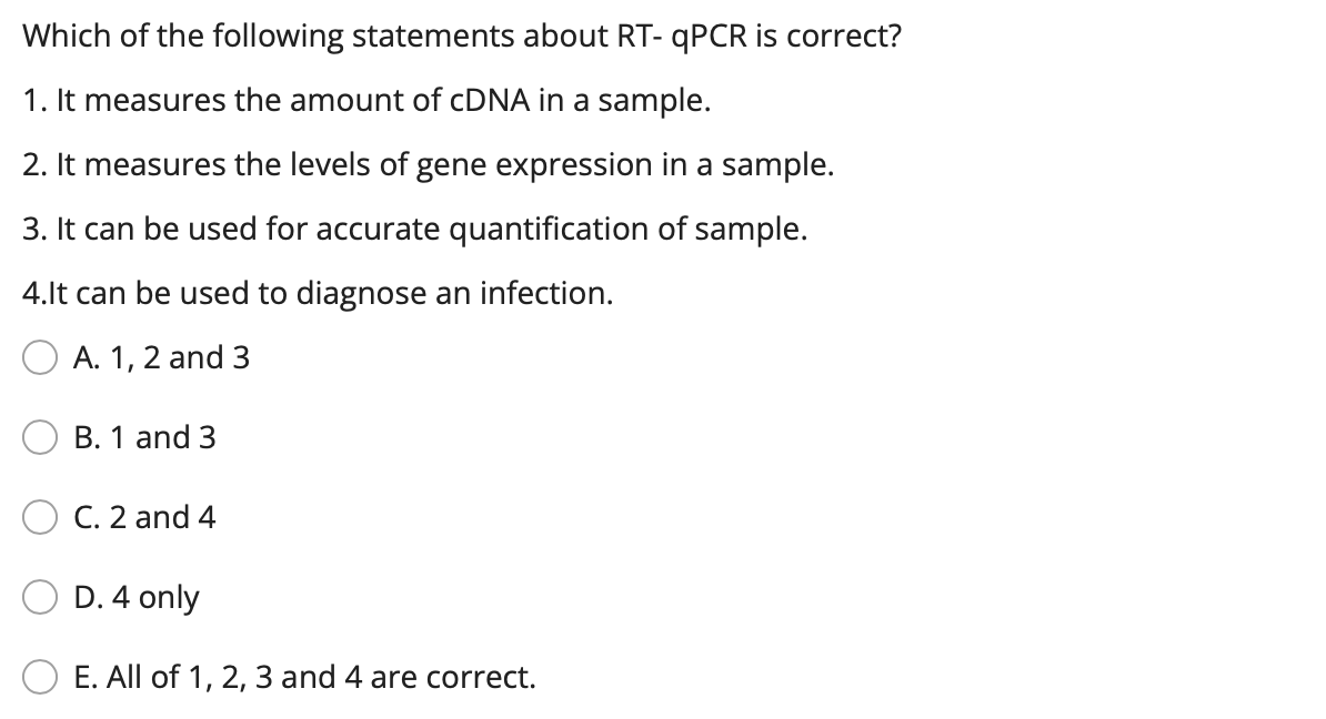 Which of the following statements about RT- QPCR is correct?
1. It measures the amount of CDNA in a sample.
2. It measures the levels of gene expression in a sample.
3. It can be used for accurate quantification of sample.
4.lt can be used to diagnose an infection.
A. 1, 2 and 3
B. 1 and 3
C. 2 and 4
D. 4 only
E. All of 1, 2, 3 and 4 are correct.
