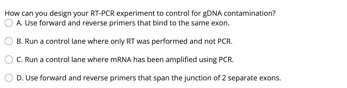 How can you design your RT-PCR experiment to control for gDNA contamination?
A. Use forward and reverse primers that bind to the same exon.
B. Run a control lane where only RT was performed and not PCR.
C. Run a control lane where MRNA has been amplified using PCR.
D. Use forward and reverse primers that span the junction of 2 separate exons.
