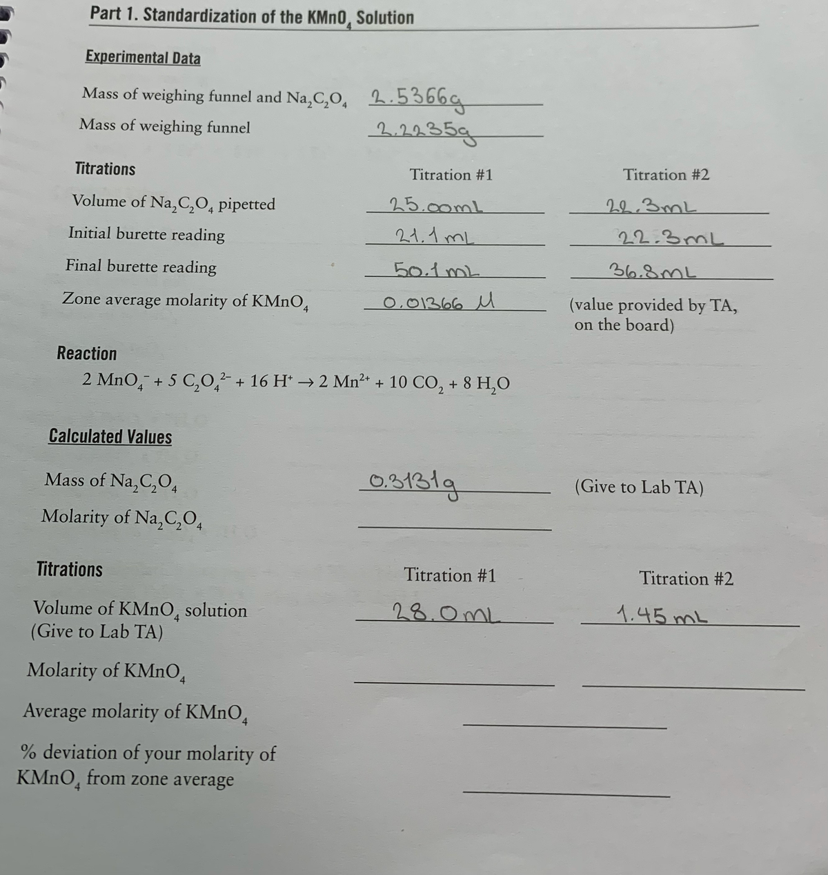 Part 1. Standardization of the KMN0, Solution
Experimental Data
Mass of weighing funnel and Na,C,O, 2.5366g
2.2235g
Mass of weighing funnel
Titrations
Titration #1
Titration #2
Volume of Na,C,O, pipetted
25.00mL
22.3mL
Initial burette reading
21,1 mL
22.3mL
Final burette reading
50.1mL
36.8mL
(value provided by TA,
on the board)
Zone average molarity of KMnO,
0,01366 M
Reaction
2 MnO, + 5 C,0, + 16 H* → 2 Mn2+ + 10 CO, + 8 H,O
Calculated Values
Mass of Na,C,O4
03131g
(Give to Lab TA)
Molarity of Na,C,O,
Titrations
Titration #1
Titration #2
28.0mL
1.45 mL
Volume of KMNO,
(Give to Lab TA)
solution
Molarity of KMnO,
Average molarity of KMNO,
% deviation of your molarity of
KMNO, from zone average
