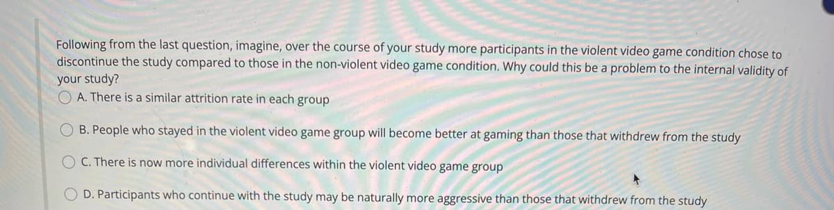 Following from the last question, imagine, over the course of your study more participants in the violent video game condition chose to
discontinue the study compared to those in the non-violent video game condition. Why could this be a problem to the internal validity of
your study?
O A. There is a similar attrition rate in each group
OB. People who stayed in the violent video game group will become better at gaming than those that withdrew from the study
C. There is now more individual differences within the violent video game group
D. Participants who continue with the study may be naturally more aggressive than those that withdrew from the study
