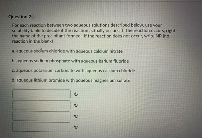 Question 2
For each reaction between two aqueous solutions described below, use your
solubility table to decide if the reaction actually occurs. If the reaction occurs, right
the name of the precipitant formed. If the reaction does not occur, write NR (no
reaction in the blank)
a. aqueous sodium chloride with aqueous calcium nitrate
b. aqueous sodium phosphate with aqueous barium fluoride
C. aqueous potassium carbonate with aqueous calcium chloride
d. aqueous lithium bromide with aqueous magnesium sulfate
