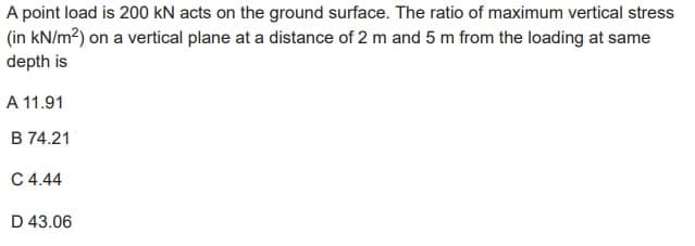 A point load is 200 KN acts on the ground surface. The ratio of maximum vertical stress
(in kN/m²) on a vertical plane at a distance of 2 m and 5 m from the loading at same
depth is
A 11.91
B 74.21
C 4.44
D 43.06
