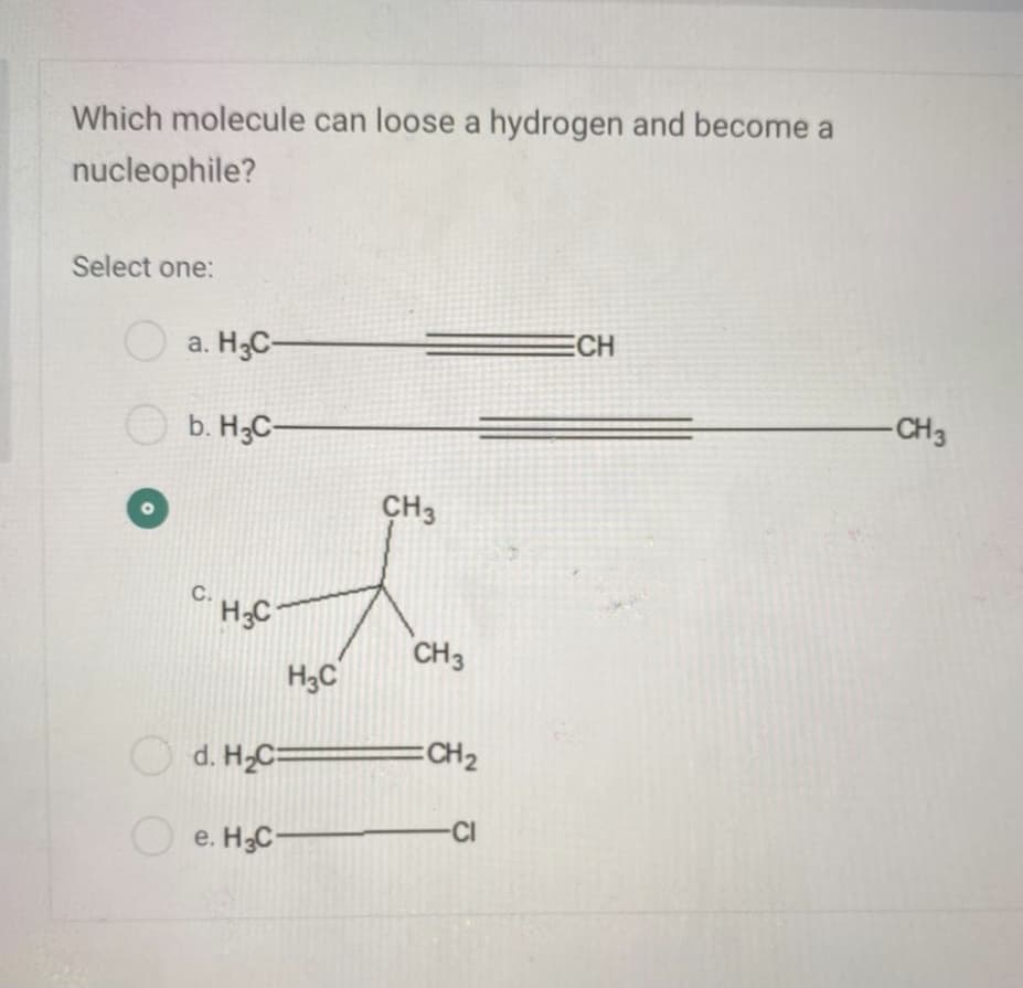 Which molecule can loose a hydrogen and become a
nucleophile?
Select one:
a. H3C-
ECH
-CH3
O b. H3C-
CH3
C.
H;C
CH3
H3C
O d. H,C=
=CH2
-CI
e. H3C-
