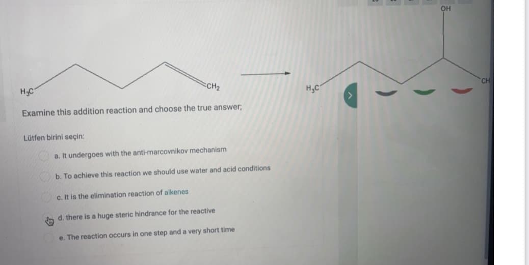OH
H3C
CH2
H,C
CH
Examine this addition reaction and choose the true answer;
Lütfen birini seçin:
a. It undergoes with the anti-marcovnikov mechanism
b. To achieve this reaction we should use water and acid conditions
c. It is the elimination reaction of alkenes
d. there is a huge steric hindrance for the reactive
e. The reaction occurs in one step and a very short time
