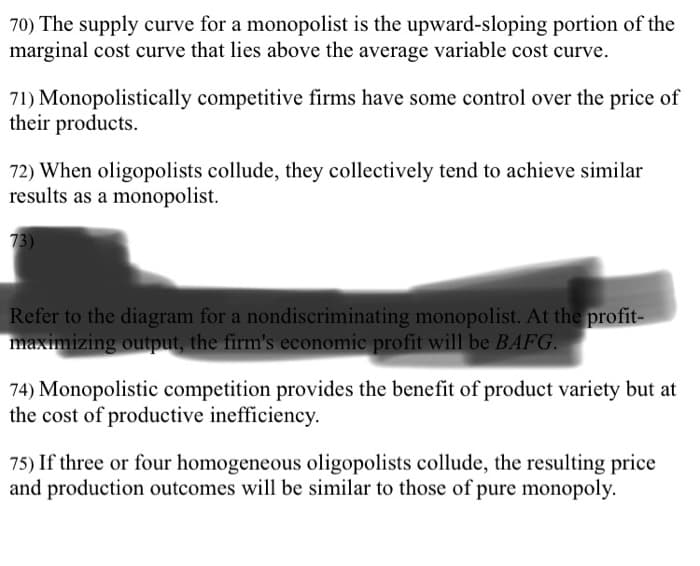 70) The supply curve for a monopolist is the upward-sloping portion of the
marginal cost curve that lies above the average variable cost curve.
71) Monopolistically competitive firms have some control over the price of
their products.
72) When oligopolists collude, they collectively tend to achieve similar
results as a monopolist.
73)
Refer to the diagram for a nondiscriminating monopolist. At the profit-
maximizing output, the firm's economic profit will be BAFG.
74) Monopolistic competition provides the benefit of product variety but at
the cost of productive inefficiency.
75) If three or four homogeneous oligopolists collude, the resulting price
and production outcomes will be similar to those of pure monopoly.