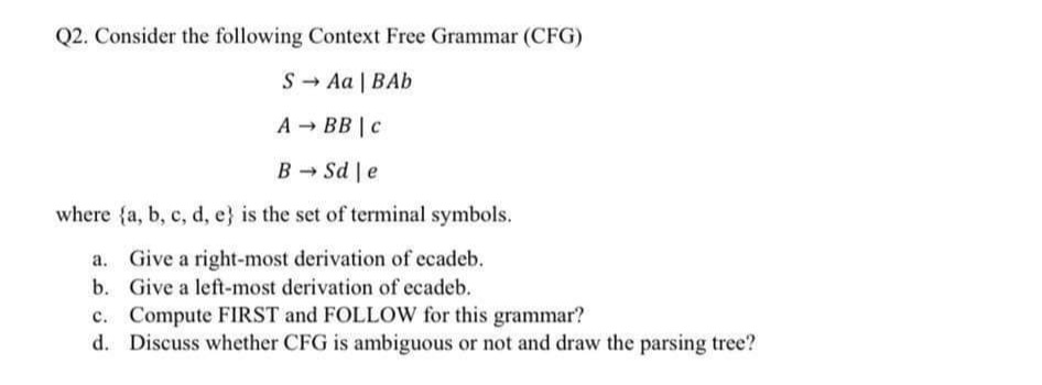 Q2. Consider the following Context Free Grammar (CFG)
S - Aa | BAb
A - BB | c
B - Sd e
where {a, b, c, d, e} is the set of terminal symbols.
a. Give a right-most derivation of ecadeb.
b. Give a left-most derivation of ecadeb.
c. Compute FIRST and FOLLOW for this grammar?
d. Discuss whether CFG is ambiguous or not and draw the parsing tree?
