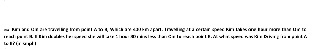 ɔu. Kim and Om are travelling from point A to B, Which are 400 km apart. Travelling at a certain speed Kim takes one hour more than Om to
reach point B. If Kim doubles her speed she will take 1 hour 30 mins less than Om to reach point B. At what speed was Kim Driving from point A
to B? (in kmph)

