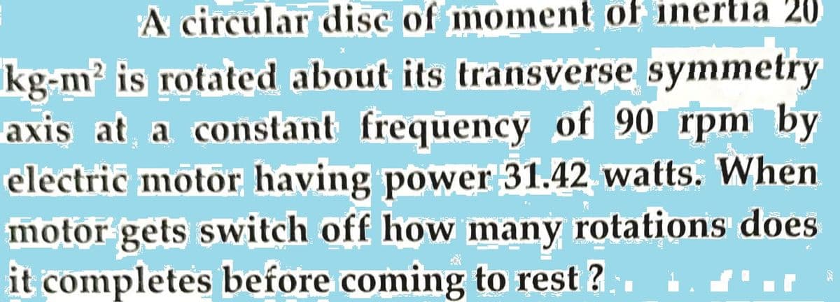 A circular disc of moment of inertia 20
kg-m? is rotated about its transverse symmetry
at a constant frequency of 90 rpm by
electric motor having power 31.42 watts. When
motor gets switch off how many rotations does
it completes before coming to rest ?
axis

