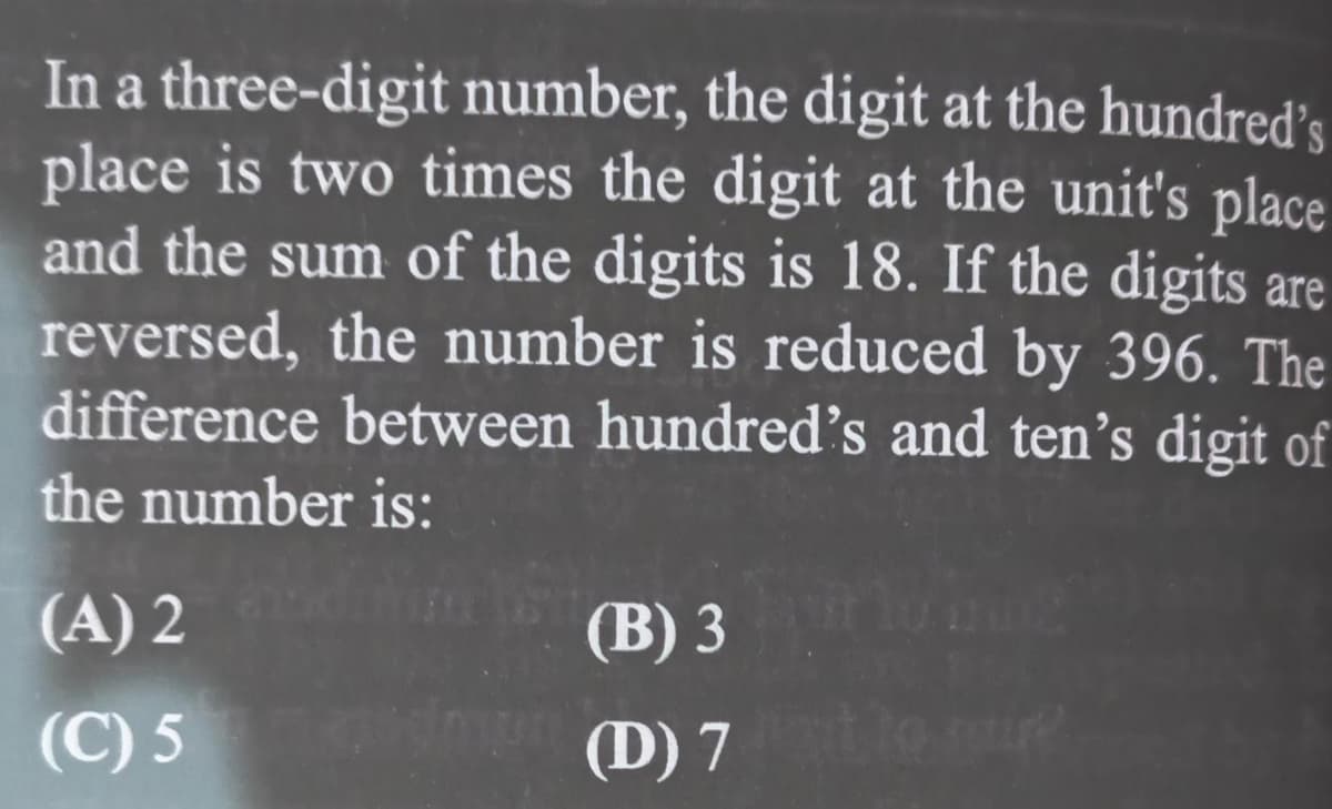 In a three-digit number, the digit at the hundred's
place is two times the digit at the unit's place
and the sum of the digits is 18. If the digits are
reversed, the number is reduced by 396. The
difference between hundred's and ten's digit of
the number is:
(A) 2
(B) 3
(C) 5 (D) 7
