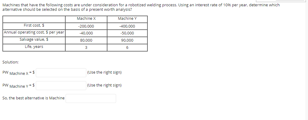 Machines that have the following costs are under consideration for a robotized welding process. Using an interest rate of 10% per year, determine which
alternative should be selected on the basis of a present worth analysis?
Machine X
Machine Y
First cost, $
-200,000
-400,000
Annual operating cost, $ per year
-40.000
-50,000
Salvage value, $
80,000
90,000
Life, years
3
Solution:
PW Machine x =5
(Use the right sign)
PW Machine Y = 5
(Use the right sign)
So, the best alternative is Machine
