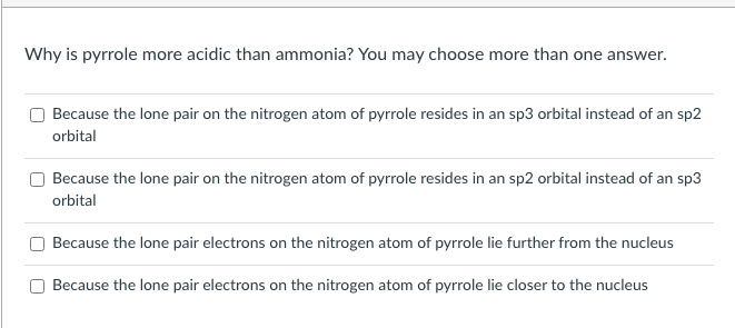 Why is pyrrole more acidic than ammonia? You may choose more than one answer.
Because the lone pair on the nitrogen atom of pyrrole resides in an sp3 orbital instead of an sp2
orbital
Because the lone pair on the nitrogen atom of pyrrole resides in an sp2 orbital instead of an sp3
orbital
Because the lone pair electrons on the nitrogen atom of pyrrole lie further from the nucleus
Because the lone pair electrons on the nitrogen atom of pyrrole lie closer to the nucleus
